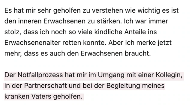 Originalrückmeldung: Halt in Partnerschaft und Familie. Hervorgehoben: Der Notfallprozess hat mir im Umgang mit einer Kollegin, in der Partnerschaft und bei der Begleitung meines kranken Vaters geholfen.