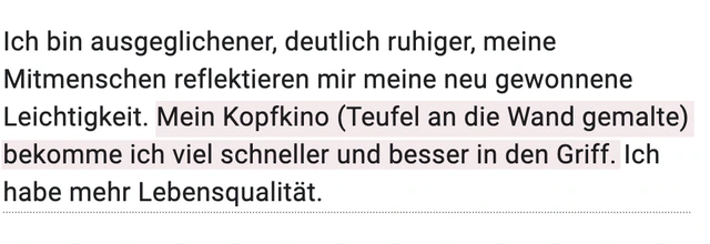 Originalrückmeldung: Weniger Kopfkino, mehr Lebensqualität. Hervorgehoben: Mein Kopfkino (Teufel an die Wand gemalte) bekomme ich viel schneller und besser in den Griff.