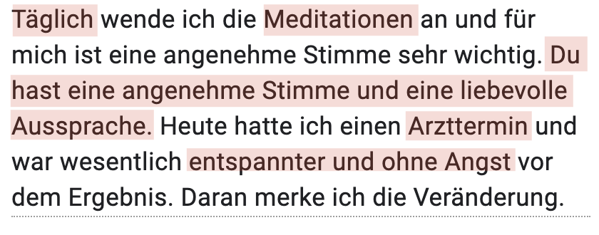 Täglich wende ich die Meditationen an und für mich ist eine angenehme Stimme sehr wichtig. Du hast eine angenehme Stimme und eine liebevolle Aussprache. Heute hatte ich einen Arzttermin und war wesentlich entspannter und ohne Angst vor dem Ergebnis. Daran merke ich die Veränderung.