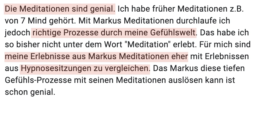Die Meditationen sind genial. Ich habe früher Meditationen z.B. von 7 Mind gehört. Mit Markus Meditationen durchlaufe ich jedoch richtige Prozesse durch meine Gefühlswelt. Das habe ich so bisher nicht unter dem Wort "Meditation" erlebt. Für mich sind meine Erlebnisse aus Markus Meditationen eher mit Erlebnissen aus Hypnosesitzungen zu vergleichen. Das Markus diese tiefen Gefühls-Prozesse mit seinen Meditationen auslösen kann ist schon genial.