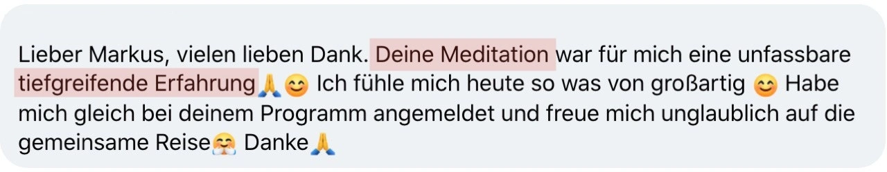 Lieber Markus, vielen lieben Dank. Deine Meditation war für mich eine unfassbare tiefgreifende Erfahrung🙏😊 Ich fühle mich heute so was von großartig 😊 Habe mich gleich bei deinem Programm angemeldet und freue mich unglaublich auf die gemeinsame Reise🤗 Danke🙏