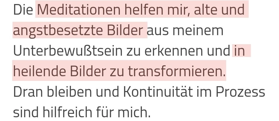 Die Meditationen helfen mir, alte und angstbesetzte Bilder aus meinem Unterbewusstsein zu erkennen und in heilende Bilder zu transformieren. Dran bleiben und Kontinuität im Prozess sind hilfreich für mich.